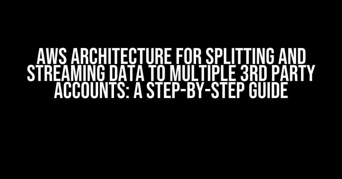 AWS Architecture for Splitting and Streaming Data to Multiple 3rd Party Accounts: A Step-by-Step Guide